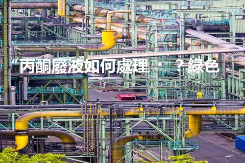 “丙酮廢液如何處理？綠色環(huán)保新方案，助力綠色化工生產！”